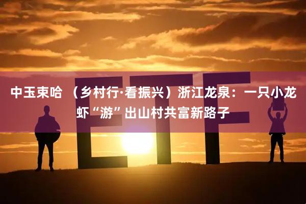 中玉束哈 （乡村行·看振兴）浙江龙泉：一只小龙虾“游”出山村共富新路子