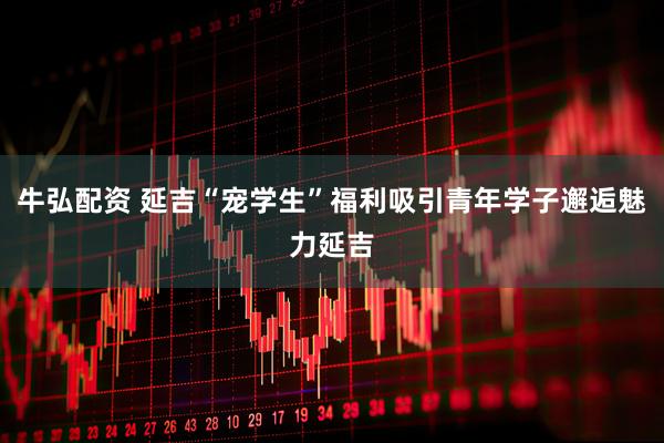 牛弘配资 延吉“宠学生”福利吸引青年学子邂逅魅力延吉