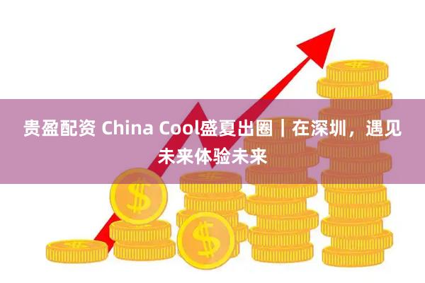 贵盈配资 China Cool盛夏出圈｜在深圳，遇见未来体验未来