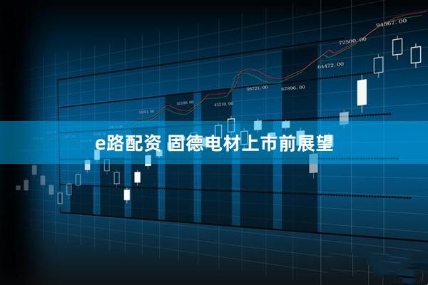 e路配资 固德电材上市前展望