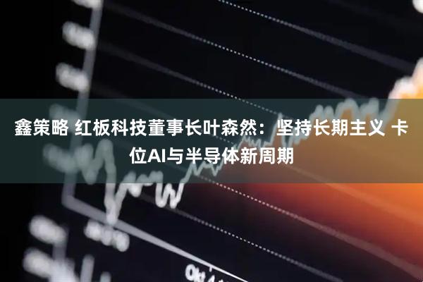 鑫策略 红板科技董事长叶森然：坚持长期主义 卡位AI与半导体新周期