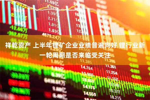 祥乾资产 上半年锂矿企业业绩普遍向好 锂行业新一轮周期是否来临受关注